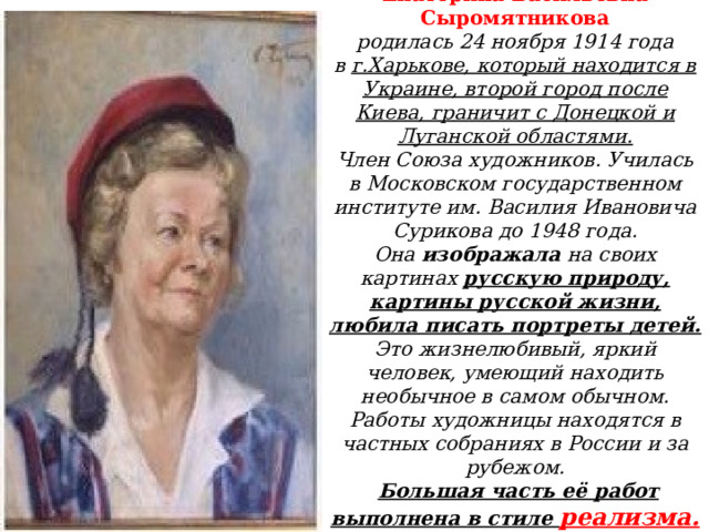 Екатерина Васильевна Сыромятникова  родилась 24 ноября 1914 года в  г.Харькове, который находится в Украине, второй город после Киева, граничит с Донецкой и Луганской областями.  Член Союза художников. Училась в Московском государственном институте им. Василия Ивановича Сурикова до 1948 года.  Она изображала на своих картинах русскую природу, картины русской жизни, любила писать портреты детей.  Это жизнелюбивый, яркий человек, умеющий находить необычное в самом обычном.  Работы художницы находятся в частных собраниях в России и за рубежом.   Большая часть её работ выполнена в стиле реализма.   