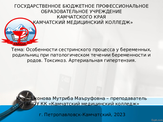 ГОСУДАРСТВЕННОЕ БЮДЖЕТНОЕ ПРОФЕССИОНАЛЬНОЕ  ОБРАЗОВАТЕЛЬНОЕ УЧРЕЖДЕНИЕ  КАМЧАТСКОГО КРАЯ  «КАМЧАТСКИЙ МЕДИЦИНСКИЙ КОЛЛЕДЖ»        Тема: Особенности сестринского процесса у беременных, родильниц при патологическом течении беременности и родов. Токсикоз. Артериальная гипертензия .            Юсуфджонова Мутриба Маъруфовна – преподаватель ГБПОУ КК «Камчатский медицинский колледж»    г. Петропавловск-Камчатский, 2023 