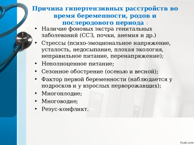 Причина гипертензивных расстройств во время беременности, родов и послеродового периода :   Наличие фоновых экстра генитальных заболеваний (ССЗ, почки, анемия и др.) Стрессы (психо-эмоциональное напряжение, усталость, недосыпание, плохая экология, неправильное питание, перенапряжение); Неполноценное питание; Сезонное обострение (осенью и весной); Фактор первой беременности (наблюдается у подросков и у взрослых перворожавщих); Многоплодие; Многоводие; Резус-конфликт. 