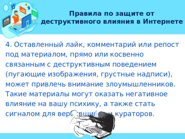 Правила по защите от деструктивного влияния в Интернете 4. Оставленный лайк, комментарий или репост под материалом, прямо или косвенно связанным с деструктивным поведением (пугающие изображения, грустные надписи), может привлечь внимание злоумышленников. Такие материалы могут оказать негативное влияние на вашу психику, а также стать сигналом для вербовщиков и кураторов. 