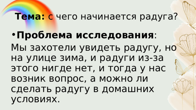 Тема: с чего начинается радуга? Проблема исследования : Мы захотели увидеть радугу, но на улице зима, и радуги из-за этого нигде нет, и тогда у нас возник вопрос, а можно ли сделать радугу в домашних условиях. 
