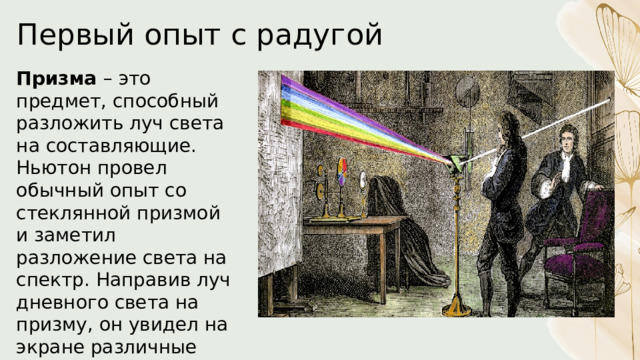 Первый опыт с радугой Призма – это предмет, способный разложить луч света на составляющие. Ньютон провел обычный опыт со стеклянной призмой и заметил разложение света на спектр. Направив луч дневного света на призму, он увидел на экране различные цвета радуги. 