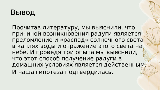 Вывод Прочитав литературу, мы выяснили, что причиной возникновения радуги является преломление и «распад» солнечного света в каплях воды и отражение этого света на небе. И проведя три опыта мы выяснили, что этот способ получение радуги в домашних условиях является действенным. И наша гипотеза подтвердилась. 