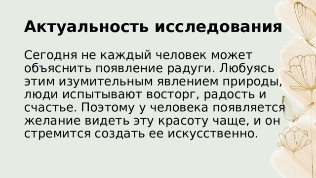 Актуальность исследования Сегодня не каждый человек может объяснить появление радуги. Любуясь этим изумительным явлением природы, люди испытывают восторг, радость и счастье. Поэтому у человека появляется желание видеть эту красоту чаще, и он стремится создать ее искусственно. 