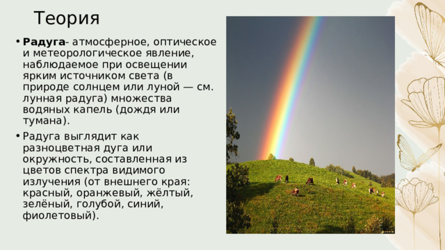 Теория Радуга - атмосферное, оптическое и метеорологическое явление, наблюдаемое при освещении ярким источником света (в природе солнцем или луной — см. лунная радуга) множества водяных капель (дождя или тумана). Радуга выглядит как разноцветная дуга или окружность, составленная из цветов спектра видимого излучения (от внешнего края: красный, оранжевый, жёлтый, зелёный, голубой, синий, фиолетовый). 