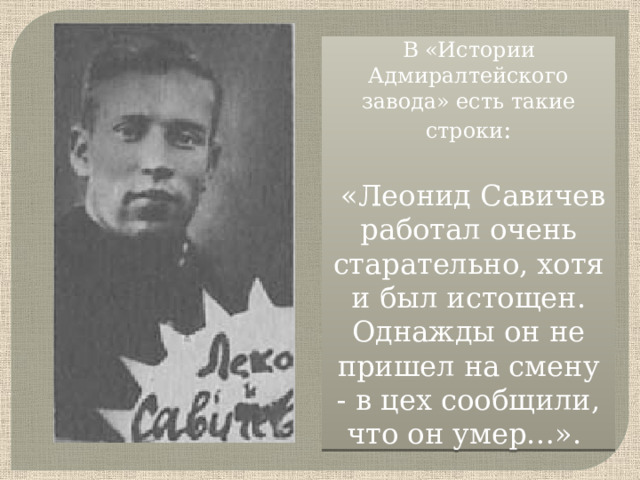 В «Истории Адмиралтейского завода» есть такие строки :  «Леонид Савичев работал очень старательно, хотя и был истощен. Однажды он не пришел на смену - в цех сообщили, что он умер…».     