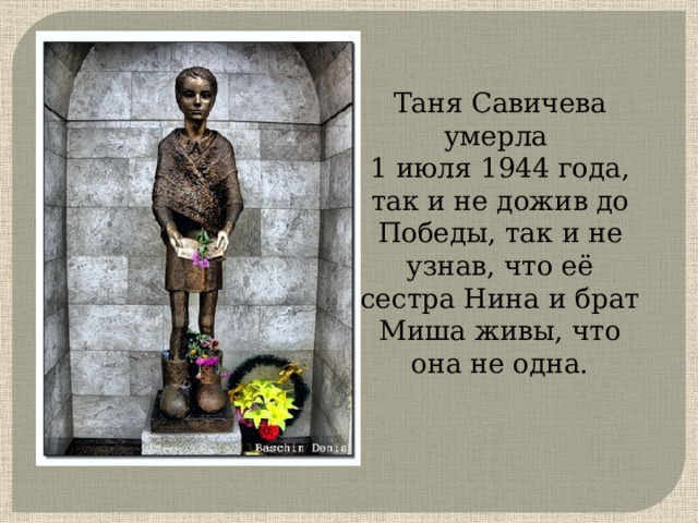 Таня Савичева умерла 1 июля 1944 года, так и не дожив до Победы, так и не узнав, что её сестра Нина и брат Миша живы, что она не одна.     