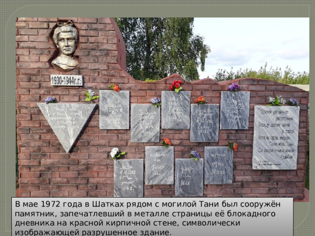 В мае 1972 года в Шатках рядом с могилой Тани был сооружён памятник, запечатлевший в металле страницы её блокадного дневника на красной кирпичной стене, символически изображающей разрушенное здание. 