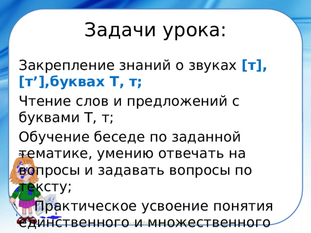 Задачи урока: Закрепление знаний о звуках [т], [т’],буквах Т, т; Чтение слов и предложений с буквами Т, т; Обучение беседе по заданной тематике, умению отвечать на вопросы и задавать вопросы по тексту;  Практическое усвоение понятия  единственного и множественного числа 