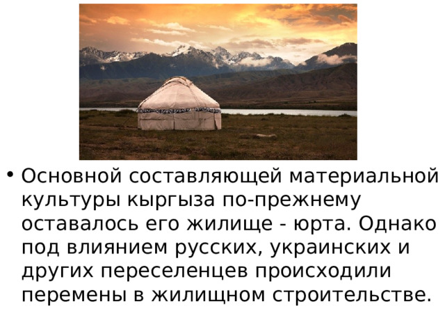 Основной составляющей материальной культуры кыргыза по-прежнему оставалось его жилище - юрта. Однако под влиянием русских, украинских и других переселенцев происходили перемены в жилищном строительстве. 