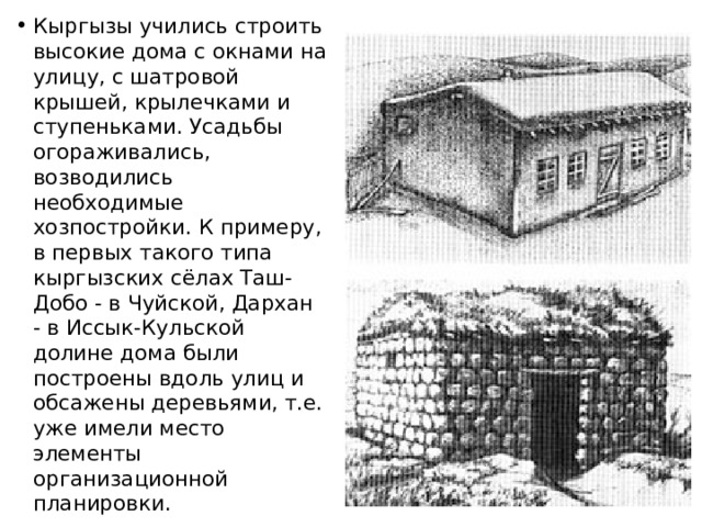 Кыргызы учились строить высокие дома с окнами на улицу, с шатровой крышей, крылечками и ступеньками. Усадьбы огораживались, возводились необходимые хозпостройки. К примеру, в первых такого типа кыргызских сёлах Таш-Добо - в Чуйской, Дархан - в Иссык-Кульской долине дома были построены вдоль улиц и обсажены деревьями, т.е. уже имели место элементы организационной планировки. 