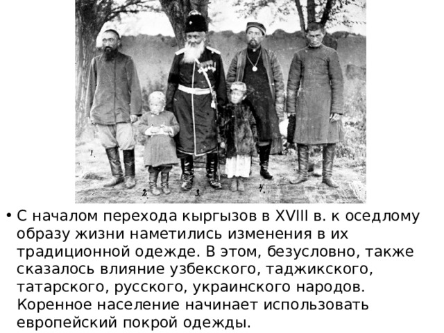 С началом перехода кыргызов в XVIII в. к оседлому образу жизни наметились изменения в их традиционной одежде. В этом, безусловно, также сказалось влияние узбекского, таджикского, татарского, русского, украинского народов. Коренное население начинает использовать европейский покрой одежды. 