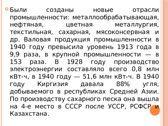 Были созданы новые отрасли промышленности: металлообрабатывающая, нефтяная, цветная металлургия, текстильная, сахарная, мясоконсервная и др. Валовая продукция промышленности в 1940 году превысила уровень 1913 года в 9,9 раза, в крупной промышленности — в 153 раза. В 1928 году производство электроэнергии составляло всего 0,8 млн кВт-ч, в 1940 году — 51,6 млн кВт-ч. В 1940 году Киргизия давала 88% угля, добываемого в республиках Средней Азии. По производству сахарного песка она вышла на 4-е место в СССР после УССР, РСФСР и Казахстана. 