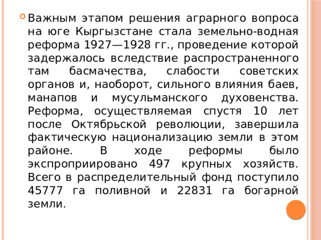 Важным этапом решения аграрного вопроса на юге Кыргызстане стала земельно-водная реформа 1927—1928 гг., проведение которой задержалось вследствие распространенного там басмачества, слабости советских органов и, наоборот, сильного влияния баев, манапов и мусульманского духовенства. Реформа, осуществляемая спустя 10 лет после Октябрьской революции, завершила фактическую национализацию земли в этом районе. В ходе реформы было экспроприировано 497 крупных хозяйств. Всего в распределительный фонд поступило 45777 га поливной и 22831 га богарной земли. 