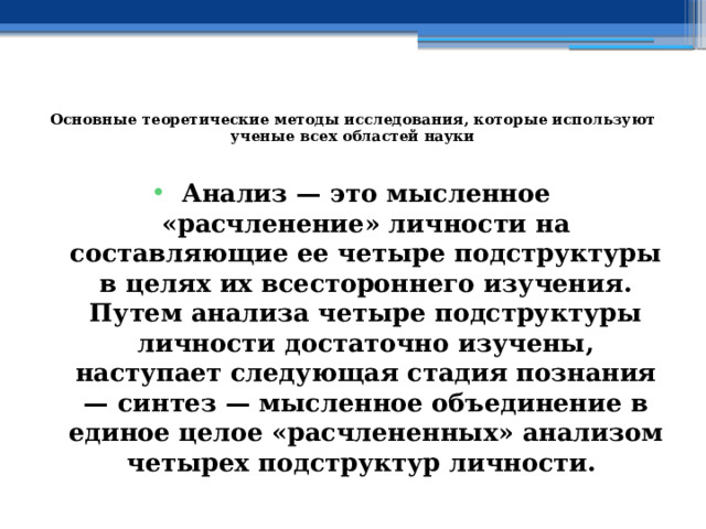  Основные теоретические методы исследования, которые используют ученые всех областей науки   Анализ — это мысленное «расчленение» личности на составляющие ее четыре подструктуры в целях их всестороннего изучения. Путем анализа четыре подструктуры личности достаточно изучены, наступает следующая стадия познания — синтез — мысленное объединение в единое целое «расчлененных» анализом четырех подструктур личности. 