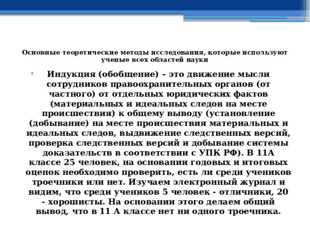  Основные теоретические методы исследования, которые используют ученые всех областей науки   Индукция (обобщение) – это движение мысли сотрудников правоохранительных органов (от частного) от отдельных юридических фактов (материальных и идеальных следов на месте происшествия) к общему выводу (установление (добывание) на месте происшествия материальных и идеальных следов, выдвижение следственных версий, проверка следственных версий и добывание системы доказательств в соответствии с УПК РФ).  В 11А классе 25 человек, на основании годовых и итоговых оценок необходимо проверить, есть ли среди учеников троечники или нет. Изучаем электронный журнал и видим, что среди учеников 5 человек - отличники, 20 - хорошисты. На основании этого делаем общий вывод, что в 11 А классе нет ни одного троечника. 