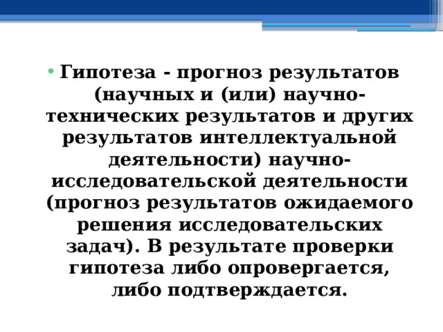 Гипотеза - прогноз результатов (научных и (или) научно-технических результатов и других результатов интеллектуальной деятельности) научно-исследовательской деятельности (прогноз результатов ожидаемого решения исследовательских задач). В результате проверки гипотеза либо опровергается, либо подтверждается. 