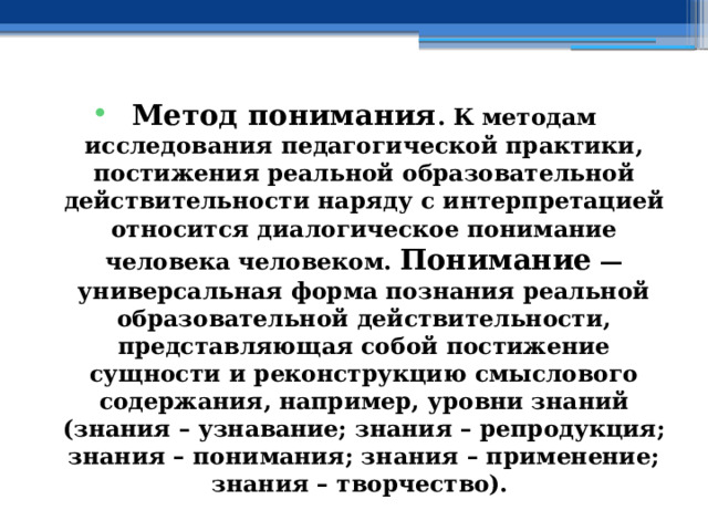 Метод понимания . К методам исследования педагогической практики, постижения реальной образовательной действительности наряду с интерпретацией относится диалогическое понимание человека человеком. Понимание — универсальная форма познания реальной образовательной действительности, представляющая собой постижение сущности и реконструкцию смыслового содержания, например, уровни знаний (знания – узнавание; знания – репродукция; знания – понимания; знания – применение; знания – творчество). 