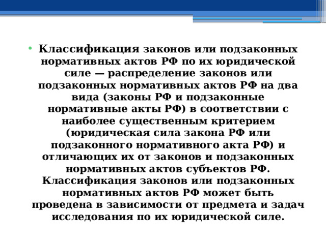 Классификация законов или подзаконных нормативных актов РФ по их юридической силе — распределение законов или подзаконных нормативных актов РФ на два вида (законы РФ и подзаконные нормативные акты РФ) в соответствии с наиболее существенным критерием (юридическая сила закона РФ или подзаконного нормативного акта РФ) и отличающих их от законов и подзаконных нормативных актов субъектов РФ. Классификация законов или подзаконных нормативных актов РФ может быть проведена в зависимости от предмета и задач исследования по их юридической силе. 