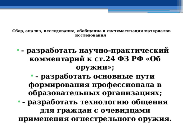  Сбор, анализ, исследование, обобщение и систематизация материалов исследования   - разработать научно-практический комментарий к ст.24 ФЗ РФ «Об оружии»; - разработать основные пути формирования профессионала в образовательных организациях; - разработать технологию общения для граждан с очевидцами применения огнестрельного оружия. 