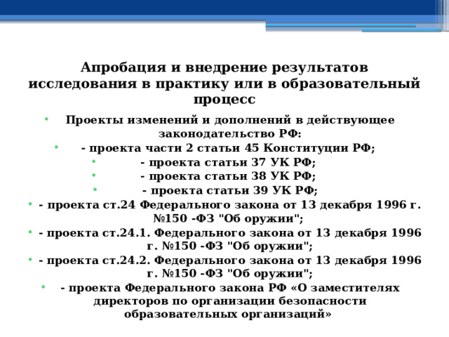 Апробация и внедрение результатов исследования в практику или в образовательный процесс Проекты изменений и дополнений в действующее законодательство РФ: - проекта части 2 статьи 45 Конституции РФ; - проекта статьи 37 УК РФ; - проекта статьи 38 УК РФ; - проекта статьи 39 УК РФ; - проекта ст.24 Федерального закона от 13 декабря 1996 г. №150 -ФЗ 