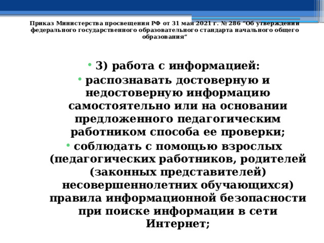   Приказ Министерства просвещения РФ от 31 мая 2021 г. № 286 “Об утверждении федерального государственного образовательного стандарта начального общего образования”   3) работа с информацией: распознавать достоверную и недостоверную информацию самостоятельно или на основании предложенного педагогическим работником способа ее проверки; соблюдать с помощью взрослых (педагогических работников, родителей (законных представителей) несовершеннолетних обучающихся) правила информационной безопасности при поиске информации в сети Интернет; 