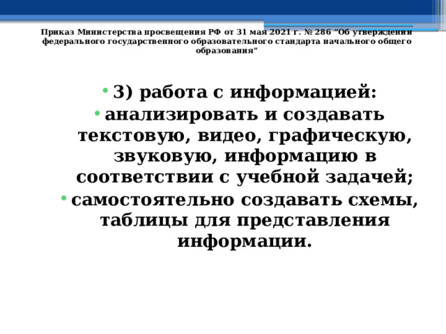   Приказ Министерства просвещения РФ от 31 мая 2021 г. № 286 “Об утверждении федерального государственного образовательного стандарта начального общего образования”   3) работа с информацией: анализировать и создавать текстовую, видео, графическую, звуковую, информацию в соответствии с учебной задачей; самостоятельно создавать схемы, таблицы для представления информации. 