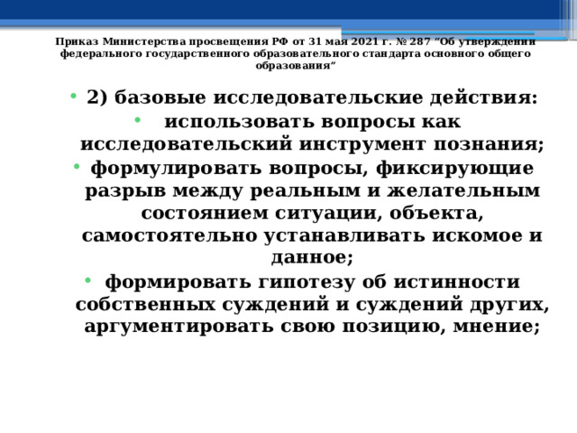   Приказ Министерства просвещения РФ от 31 мая 2021 г. № 287 “Об утверждении федерального государственного образовательного стандарта основного общего образования”   2) базовые исследовательские действия: использовать вопросы как исследовательский инструмент познания; формулировать вопросы, фиксирующие разрыв между реальным и желательным состоянием ситуации, объекта, самостоятельно устанавливать искомое и данное; формировать гипотезу об истинности собственных суждений и суждений других, аргументировать свою позицию, мнение; 