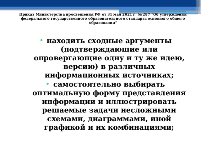   Приказ Министерства просвещения РФ от 31 мая 2021 г. № 287 “Об утверждении федерального государственного образовательного стандарта основного общего образования”   находить сходные аргументы (подтверждающие или опровергающие одну и ту же идею, версию) в различных информационных источниках; самостоятельно выбирать оптимальную форму представления информации и иллюстрировать решаемые задачи несложными схемами, диаграммами, иной графикой и их комбинациями; 