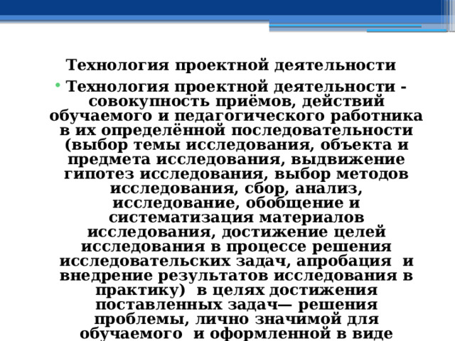 Технология проектной деятельности Технология проектной деятельности - совокупность приёмов, действий обучаемого и педагогического работника в их определённой последовательности (выбор темы исследования, объекта и предмета исследования, выдвижение гипотез исследования, выбор методов исследования, сбор, анализ, исследование, обобщение и систематизация материалов исследования, достижение целей исследования в процессе решения исследовательских задач, апробация и внедрение результатов исследования в практику) в целях достижения поставленных задач— решения проблемы, лично значимой для обучаемого и оформленной в виде проекта. 