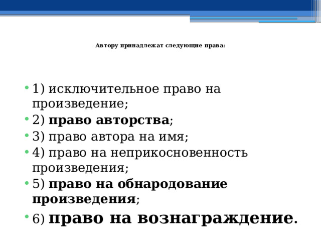   Автору принадлежат следующие права: 1) исключительное право на произведение; 2) право авторства ; 3) право автора на имя; 4) право на неприкосновенность произведения; 5) право на обнародование произведения ; 6) право на вознаграждение .  