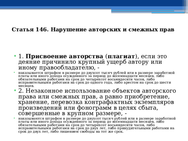  Статья 146. Нарушение авторских и смежных прав  1. Присвоение авторства ( плагиат ), если это деяние причинило крупный ущерб автору или иному правообладателю, - наказывается штрафом в размере до двухсот тысяч рублей или в размере заработной платы или иного дохода осужденного за период до восемнадцати месяцев, либо обязательными работами на срок до четырехсот восьмидесяти часов, либо исправительными работами на срок до одного года, либо арестом на срок до шести месяцев. 2. Незаконное использование объектов авторского права или смежных прав, а равно приобретение, хранение, перевозка контрафактных экземпляров произведений или фонограмм в целях сбыта, совершенные в крупном размере, - наказываются штрафом в размере до двухсот тысяч рублей или в размере заработной платы или иного дохода осужденного за период до восемнадцати месяцев, либо обязательными работами на срок до четырехсот восьмидесяти часов, либо исправительными работами на срок до двух лет, либо принудительными работами на срок до двух лет, либо лишением свободы на тот же срок. 