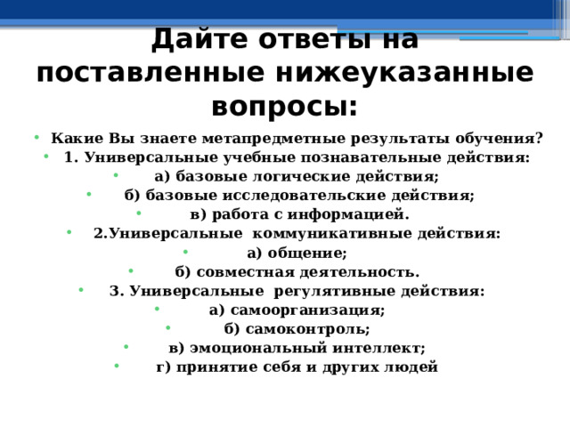 Дайте ответы на поставленные нижеуказанные вопросы: Какие Вы знаете метапредметные результаты обучения? 1. Универсальные учебные познавательные действия: а) базовые логические действия;  б) базовые исследовательские действия;  в) работа с информацией. 2.Универсальные коммуникативные действия: а) общение; б) совместная деятельность. 3. Универсальные регулятивные действия: а) самоорганизация; б) самоконтроль; в) эмоциональный интеллект; г) принятие себя и других людей    