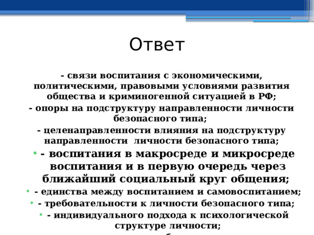 Ответ - связи воспитания с экономическими, политическими, правовыми условиями развития общества и криминогенной ситуацией в РФ; - опоры на подструктуру направленности личности безопасного типа; - целенаправленности влияния на подструктуру направленности личности безопасного типа; - воспитания в макросреде и микросреде воспитания и в первую очередь через ближайший социальный круг общения; - единства между воспитанием и самовоспитанием; - требовательности к личности безопасного типа; - индивидуального подхода к психологической структуре личности; - единства требовательности. 