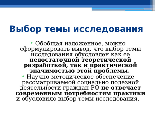 Выбор темы исследования Обобщая изложенное, можно сформулировать вывод, что выбор темы исследования обусловлен как ее недостаточной теоретической разработкой, так и практической значимостью этой проблемы.  Научно-методическое обеспечение рассматриваемой социально полезной деятельности граждан РФ не отвечает современным потребностям практики и обусловило выбор темы исследования. 