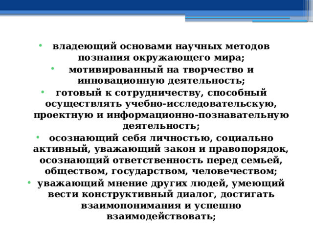 владеющий основами научных методов познания окружающего мира; мотивированный на творчество и инновационную деятельность; готовый к сотрудничеству, способный осуществлять учебно-исследовательскую, проектную и информационно-познавательную деятельность; осознающий себя личностью, социально активный, уважающий закон и правопорядок, осознающий ответственность перед семьей, обществом, государством, человечеством; уважающий мнение других людей, умеющий вести конструктивный диалог, достигать взаимопонимания и успешно взаимодействовать; 