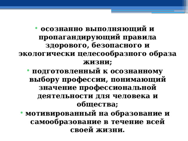 осознанно выполняющий и пропагандирующий правила здорового, безопасного и экологически целесообразного образа жизни; подготовленный к осознанному выбору профессии, понимающий значение профессиональной деятельности для человека и общества; мотивированный на образование и самообразование в течение всей своей жизни. 