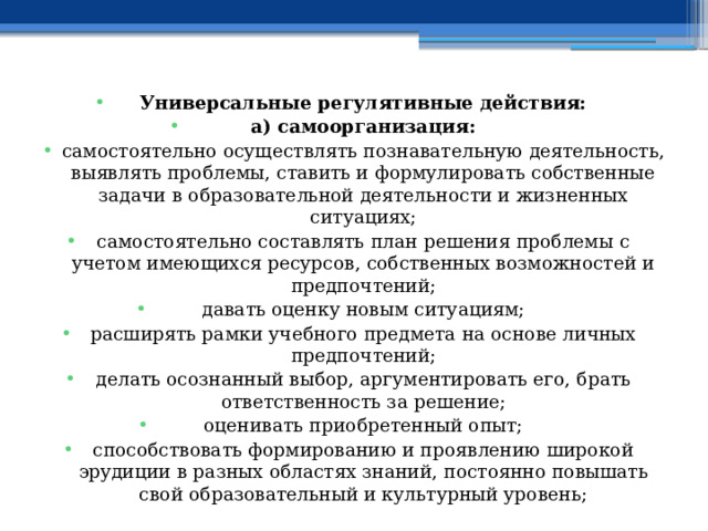 Универсальные регулятивные действия: а) самоорганизация: самостоятельно осуществлять познавательную деятельность, выявлять проблемы, ставить и формулировать собственные задачи в образовательной деятельности и жизненных ситуациях; самостоятельно составлять план решения проблемы с учетом имеющихся ресурсов, собственных возможностей и предпочтений; давать оценку новым ситуациям; расширять рамки учебного предмета на основе личных предпочтений; делать осознанный выбор, аргументировать его, брать ответственность за решение; оценивать приобретенный опыт; способствовать формированию и проявлению широкой эрудиции в разных областях знаний, постоянно повышать свой образовательный и культурный уровень; 