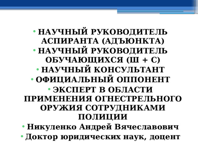 НАУЧНЫЙ РУКОВОДИТЕЛЬ АСПИРАНТА (АДЪЮНКТА) НАУЧНЫЙ РУКОВОДИТЕЛЬ ОБУЧАЮЩИХСЯ (Ш + С) НАУЧНЫЙ КОНСУЛЬТАНТ ОФИЦИАЛЬНЫЙ ОППОНЕНТ ЭКСПЕРТ В ОБЛАСТИ ПРИМЕНЕНИЯ ОГНЕСТРЕЛЬНОГО ОРУЖИЯ СОТРУДНИКАМИ ПОЛИЦИИ Никуленко Андрей Вячеславович Доктор юридических наук, доцент 