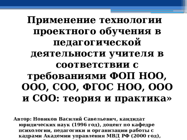 Применение технологии проектного обучения в педагогической деятельности учителя в соответствии с требованиями ФОП НОО, ООО, СОО, ФГОС НОО, ООО и СОО: теория и практика»  Автор: Новиков Василий Савельевич, кандидат юридических наук (1996 год), доцент по кафедре психологии, педагогики и организации работы с кадрами Академии управления МВД РФ (2000 год), почетный академик Международной академии дополнительного образования по специальности «Педагогика» (2008 год), победитель конкурса на получение денежного поощрения лучшими учителями России (2009 год) , лауреат ежегодной премии Губернатора Московской области «Наше Подмосковье» (2016 год), учитель права и основ безопасности жизнедеятельности высшей категории (2002 год),  в составе экспертного совета НС «Интеграции» с 2002 года, ведущий специалист педагогического форума НС «Интеграции» с 2017 года 