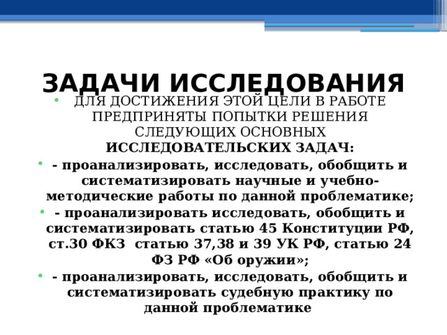 ЗАДАЧИ ИССЛЕДОВАНИЯ ДЛЯ ДОСТИЖЕНИЯ ЭТОЙ ЦЕЛИ В РАБОТЕ ПРЕДПРИНЯТЫ ПОПЫТКИ РЕШЕНИЯ СЛЕДУЮЩИХ ОСНОВНЫХ ИССЛЕДОВАТЕЛЬСКИХ ЗАДАЧ: - проанализировать, исследовать, обобщить и систематизировать научные и учебно-методические работы по данной проблематике; - проанализировать исследовать, обобщить и систематизировать статью 45 Конституции РФ, ст.30 ФКЗ статью 37,38 и 39 УК РФ, статью 24 ФЗ РФ «Об оружии»; - проанализировать, исследовать, обобщить и систематизировать судебную практику по данной проблематике 