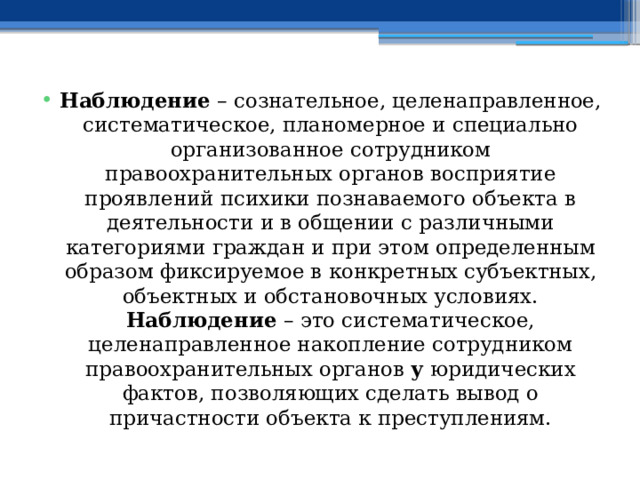 Наблюдение – сознательное, целенаправленное, систематическое, планомерное и специально организованное сотрудником правоохранительных органов восприятие проявлений психики познаваемого объекта в деятельности и в общении с различными категориями граждан и при этом определенным образом фиксируемое в конкретных субъектных, объектных и обстановочных условиях. Наблюдение – это систематическое, целенаправленное накопление сотрудником правоохранительных органов у юридических фактов, позволяющих сделать вывод о причастности объекта к преступлениям. 