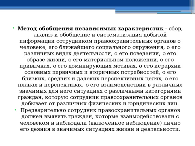 Метод обобщения независимых характеристик - сбор, анализ и обобщение и систематизация добытой информации сотрудником правоохранительных органов о человеке, его ближайшего социального окружения, о его различных видах деятельности, о его поведении, о его образе жизни, о его материальном положении, о его привычках, о его доминирующих мотивах, о его иерархии основных первичных и вторичных потребностей, о его близких, средних и далеких перспективных целях, о его планах и перспективах, о его взаимодействии в различных значимых для него ситуациях с различными категориями граждан, которую сотрудник правоохранительных органов добывает от различных физических и юридических лиц. Предварительно сотрудник правоохранительных органов должен выявить граждан, которые взаимодействовали с человеком и наблюдали (включенное наблюдение) лично его деяния в значимых ситуациях жизни и деятельности. 