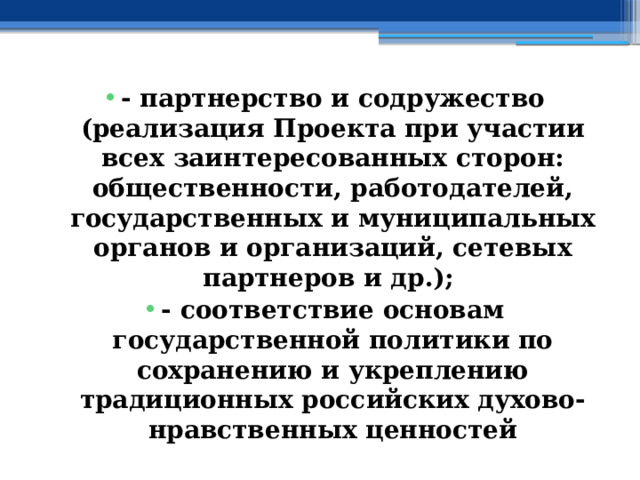 - партнерство и содружество (реализация Проекта при участии всех заинтересованных сторон: общественности, работодателей, государственных и муниципальных органов и организаций, сетевых партнеров и др.); - соответствие основам государственной политики по сохранению и укреплению традиционных российских духово-нравственных ценностей 