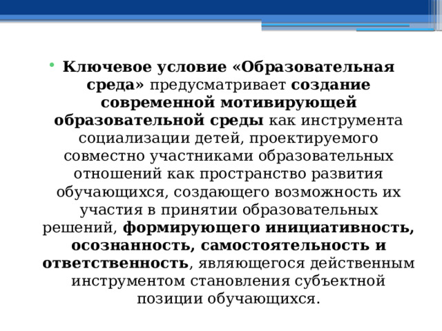 Ключевое условие «Образовательная среда» предусматривает создание современной мотивирующей образовательной среды как инструмента социализации детей, проектируемого совместно участниками образовательных отношений как пространство развития обучающихся, создающего возможность их участия в принятии образовательных решений, формирующего инициативность, осознанность, самостоятельность и ответственность , являющегося действенным инструментом становления субъектной позиции обучающихся. 