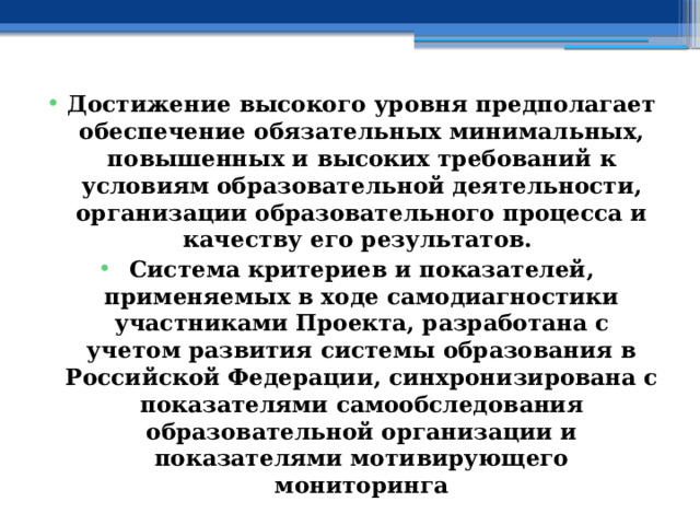 Достижение высокого уровня предполагает обеспечение обязательных минимальных, повышенных и высоких требований к условиям образовательной деятельности, организации образовательного процесса и качеству его результатов. Система критериев и показателей, применяемых в ходе самодиагностики участниками Проекта, разработана с учетом развития системы образования в Российской Федерации, синхронизирована с показателями самообследования образовательной организации и показателями мотивирующего мониторинга 