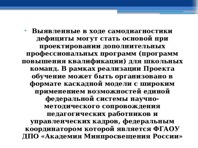 Выявленные в ходе самодиагностики дефициты могут стать основой при проектировании дополнительных профессиональных программ (программ повышения квалификации) для школьных команд. В рамках реализации Проекта обучение может быть организовано в формате каскадной модели с широким применением возможностей единой федеральной системы научно-методического сопровождения педагогических работников и управленческих кадров, федеральным координатором которой является ФГАОУ ДПО «Академия Минпросвещения России» 