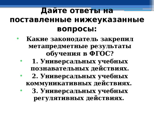 Дайте ответы на поставленные нижеуказанные вопросы: Какие законодатель закрепил метапредметные результаты обучения в ФГОС ? 1. Универсальных учебных познавательных действиях. 2. Универсальных учебных коммуникативных действиях. 3. Универсальных учебных регулятивных действиях.  