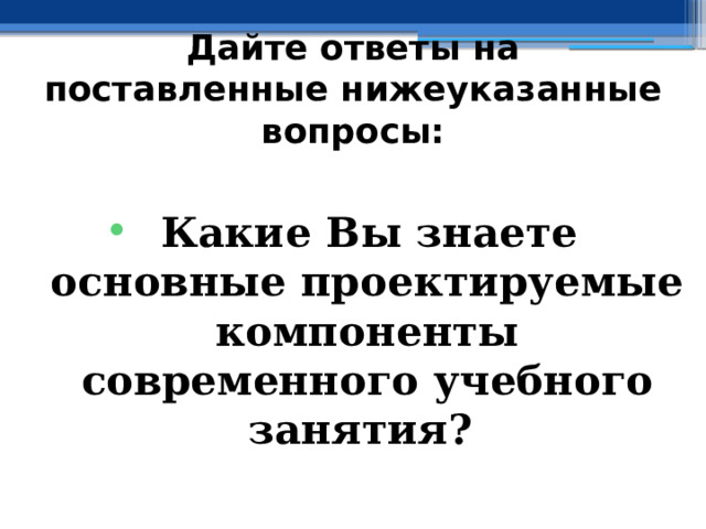 Дайте ответы на поставленные нижеуказанные вопросы:  Какие Вы знаете основные проектируемые компоненты современного учебного занятия? 