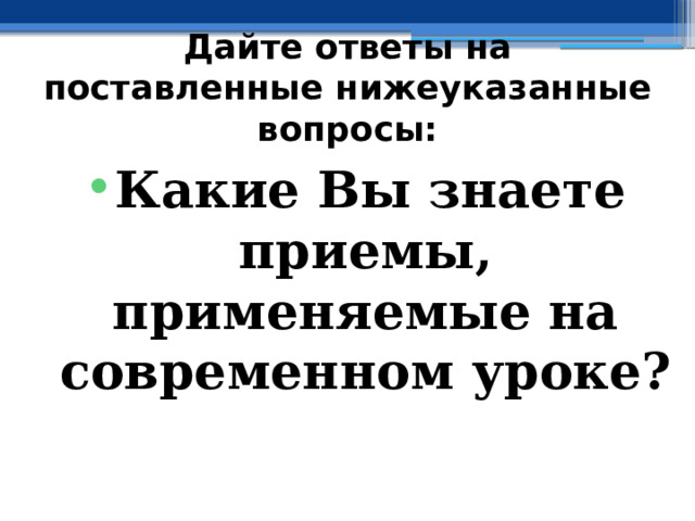 Дайте ответы на поставленные нижеуказанные вопросы: Какие Вы знаете приемы, применяемые на современном уроке? 